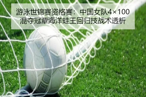 游泳世锦赛资格赛：中国女队4×100混夺冠覃海洋蛙王回归技战术透析